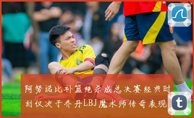 阿努诺比补篮绝杀成总决赛经典时刻仅次于乔丹LBJ魔术师传奇表现