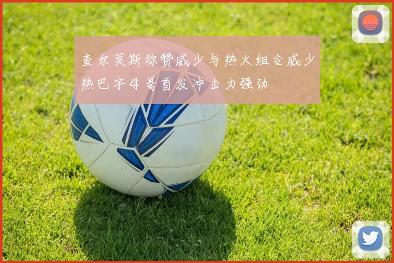 查尔莫斯称赞威少与热火组合威少热巴字母哥首发冲击力强劲