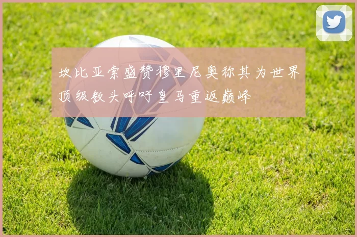 坎比亚索盛赞穆里尼奥称其为世界顶级教头呼吁皇马重返巅峰