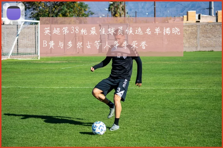 英超第38轮最佳球员候选名单揭晓B费与多尔古等人争夺荣誉