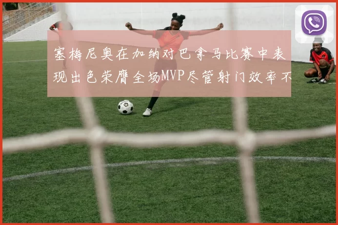 塞梅尼奥在加纳对巴拿马比赛中表现出色荣膺全场MVP尽管射门效率不佳