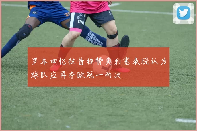 罗本回忆往昔称赞奥利塞表现认为球队应再夺欧冠一两次