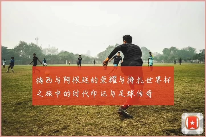 梅西与阿根廷的荣耀与挣扎世界杯之旅中的时代印记与足球传奇