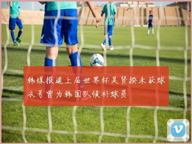 韩媒报道上届世界杯吴贤揆未获球衣号曾为韩国队候补球员
