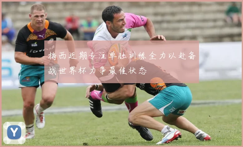 梅西近期专注单独训练全力以赴备战世界杯力争最佳状态