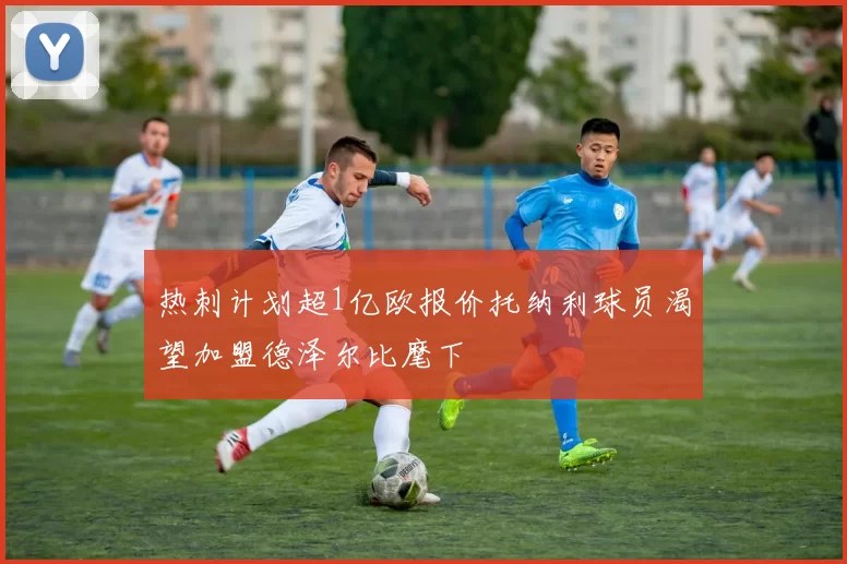 热刺计划超1亿欧报价托纳利球员渴望加盟德泽尔比麾下