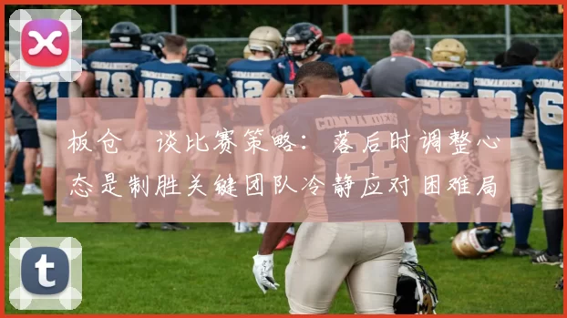 板仓滉谈比赛策略：落后时调整心态是制胜关键团队冷静应对困难局面