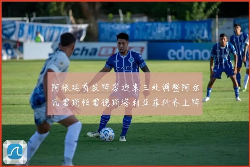 阿根廷首发阵容迎来三处调整阿尔瓦雷斯帕雷德斯塔利亚菲科齐上阵