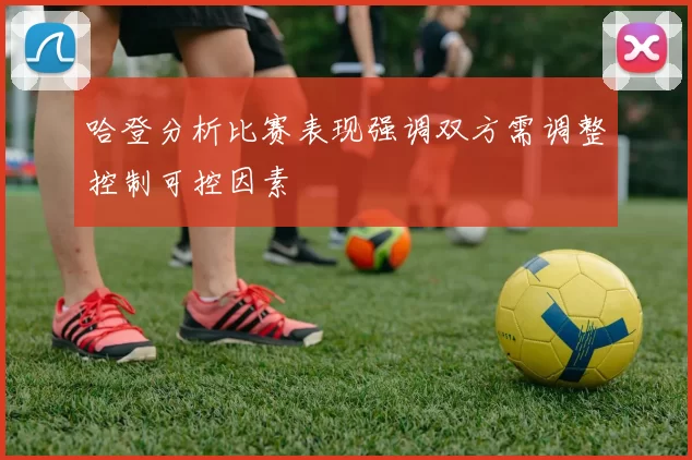 哈登分析比赛表现强调双方需调整控制可控因素