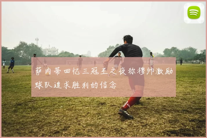 萨内蒂回忆三冠王之夜称穆帅激励球队追求胜利的信念