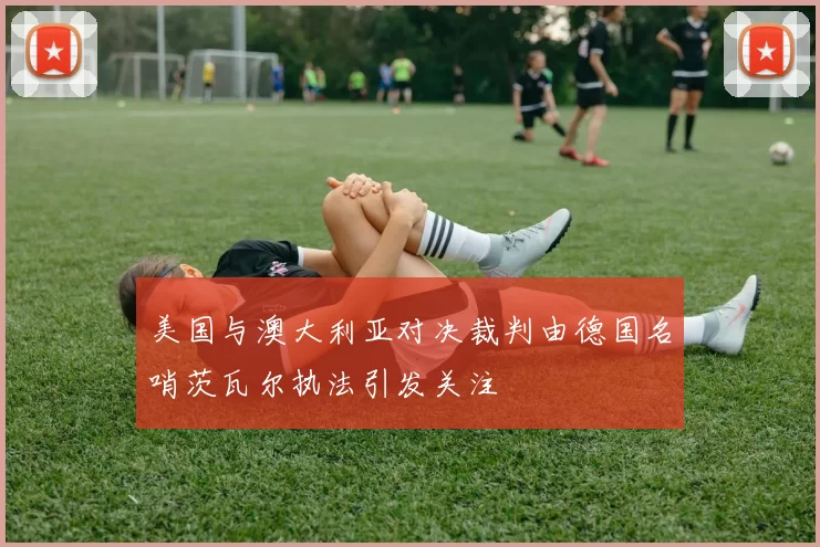 美国与澳大利亚对决裁判由德国名哨茨瓦尔执法引发关注
