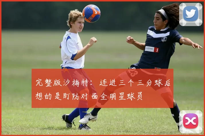 完整版沙梅特：连进三个三分球后想的是盯防对面全明星球员