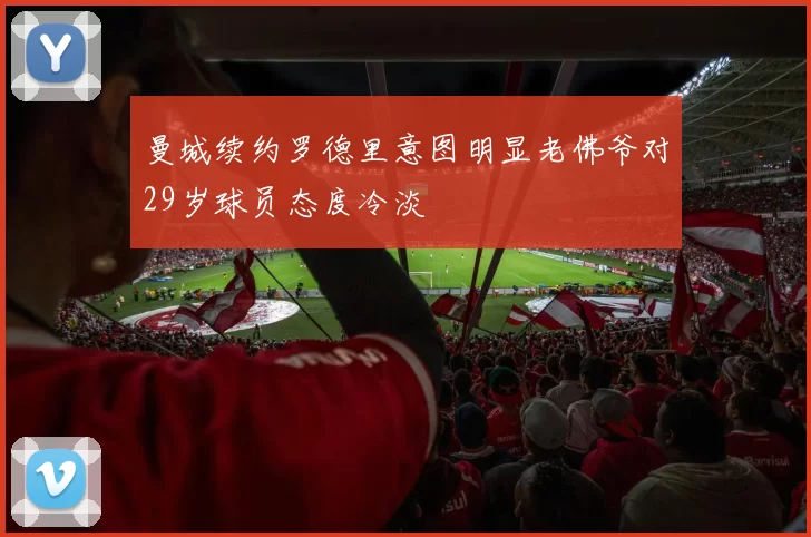 曼城续约罗德里意图明显老佛爷对29岁球员态度冷淡