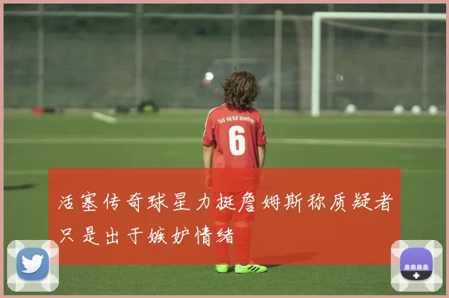 活塞传奇球星力挺詹姆斯称质疑者只是出于嫉妒情绪