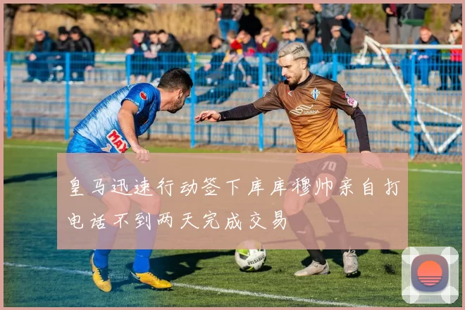 皇马迅速行动签下库库穆帅亲自打电话不到两天完成交易