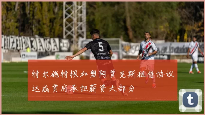 特尔施特根加盟阿贾克斯租借协议达成贾府承担薪资大部分