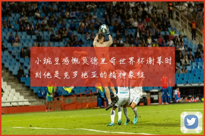 小豌豆感慨莫德里奇世界杯谢幕时刻他是克罗地亚的精神象征