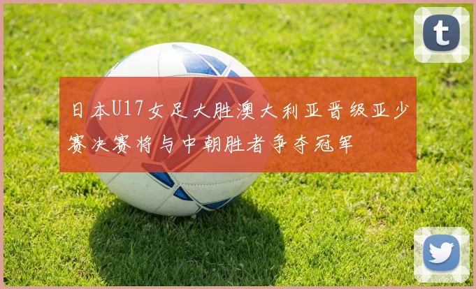 日本U17女足大胜澳大利亚晋级亚少赛决赛将与中朝胜者争夺冠军