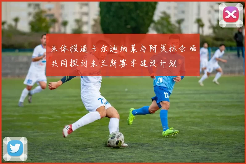 米体报道卡尔迪纳莱与阿莫林会面共同探讨米兰新赛季建设计划