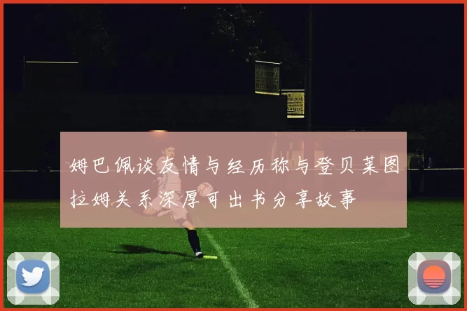姆巴佩谈友情与经历称与登贝莱图拉姆关系深厚可出书分享故事