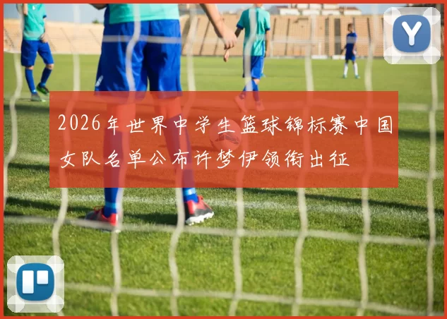 2026年世界中学生篮球锦标赛中国女队名单公布许梦伊领衔出征