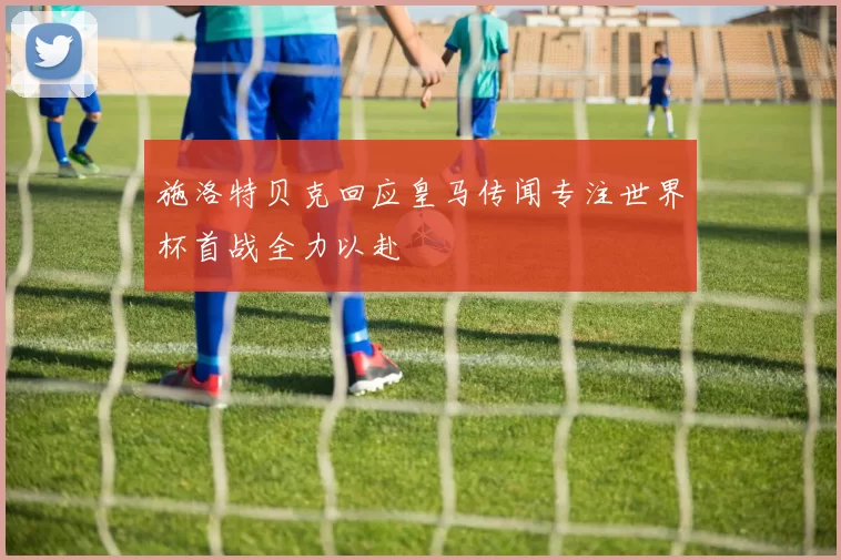 施洛特贝克回应皇马传闻专注世界杯首战全力以赴