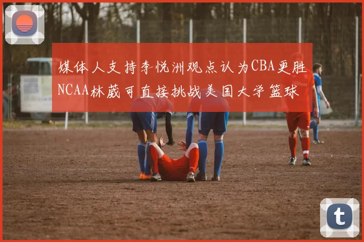媒体人支持李悦洲观点认为CBA更胜NCAA林葳可直接挑战美国大学篮球