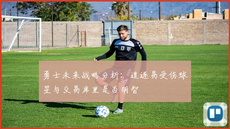 勇士未来战略分析：追逐易受伤球星与交易库里是否明智