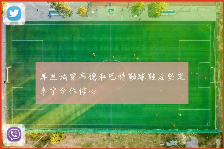 库里试穿韦德和巴特勒球鞋后坚定李宁合作信心