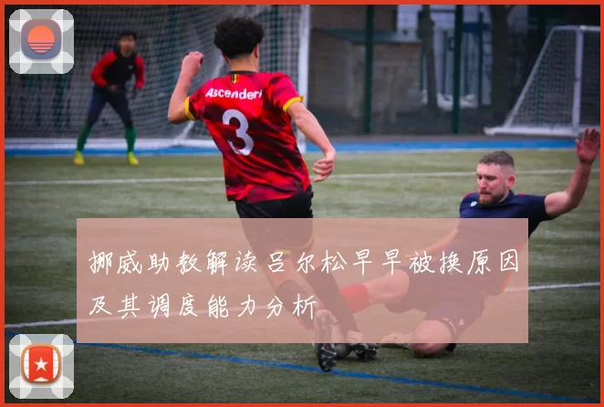 挪威助教解读吕尔松早早被换原因及其调度能力分析
