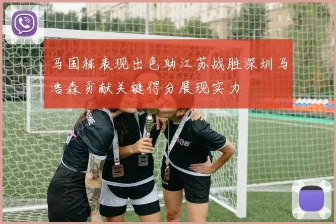 马国栋表现出色助江苏战胜深圳马浩森贡献关键得分展现实力