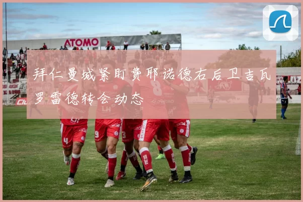 拜仁曼城紧盯费耶诺德右后卫吉瓦罗雷德转会动态
