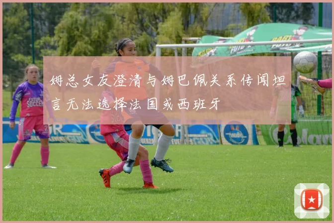 姆总女友澄清与姆巴佩关系传闻坦言无法选择法国或西班牙
